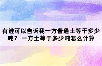 有谁可以告诉我一方普通土等于多少吨？ 一方土等于多少吨怎么计算